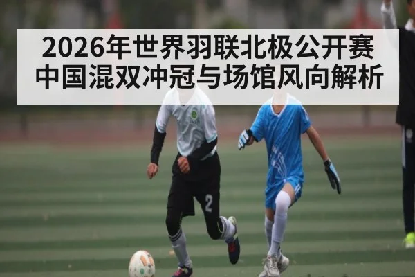 2026年世界羽联北极公开赛中国混双冲冠与场馆风向解析 | u8.com
