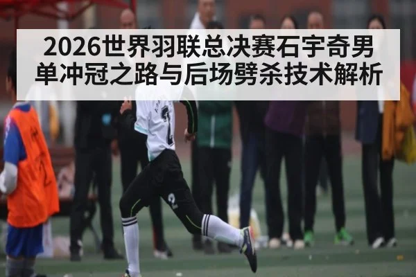 2026世界羽联总决赛石宇奇男单冲冠之路与后场劈杀技术解析（u8.com）